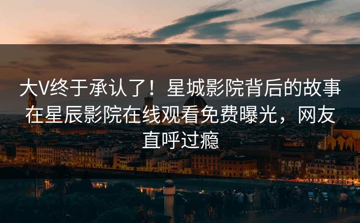 大V终于承认了！星城影院背后的故事在星辰影院在线观看免费曝光，网友直呼过瘾