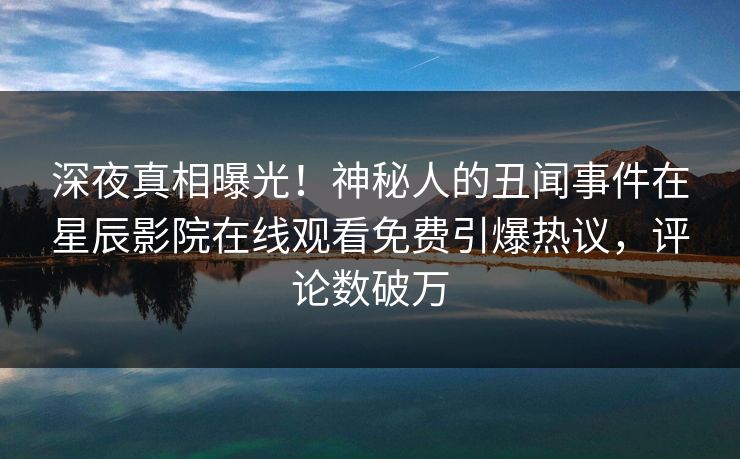 深夜真相曝光！神秘人的丑闻事件在星辰影院在线观看免费引爆热议，评论数破万