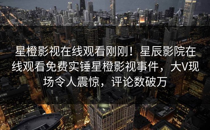 星橙影视在线观看刚刚！星辰影院在线观看免费实锤星橙影视事件，大V现场令人震惊，评论数破万