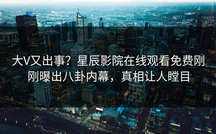 大V又出事？星辰影院在线观看免费刚刚曝出八卦内幕，真相让人瞠目
