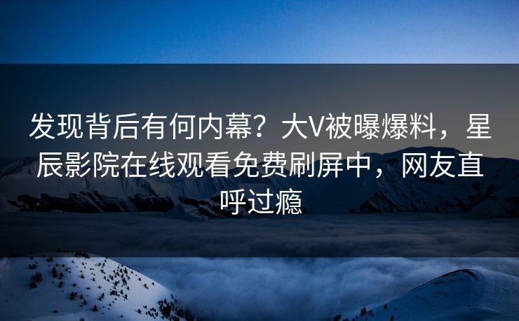 发现背后有何内幕？大V被曝爆料，星辰影院在线观看免费刷屏中，网友直呼过瘾