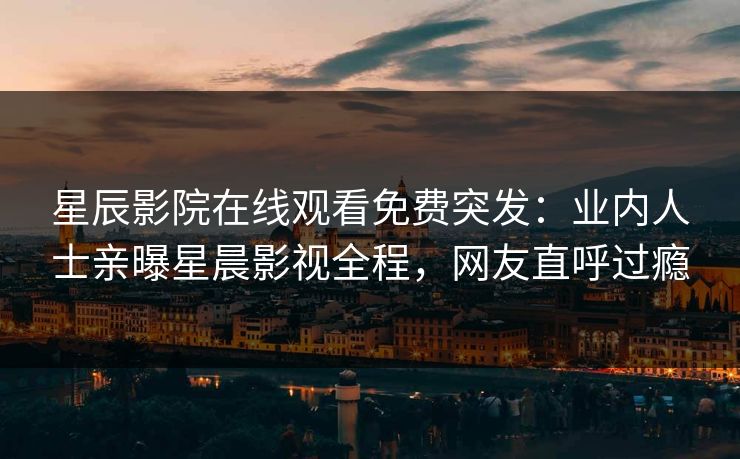 星辰影院在线观看免费突发：业内人士亲曝星晨影视全程，网友直呼过瘾