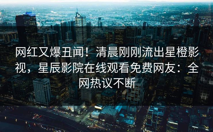 网红又爆丑闻！清晨刚刚流出星橙影视，星辰影院在线观看免费网友：全网热议不断