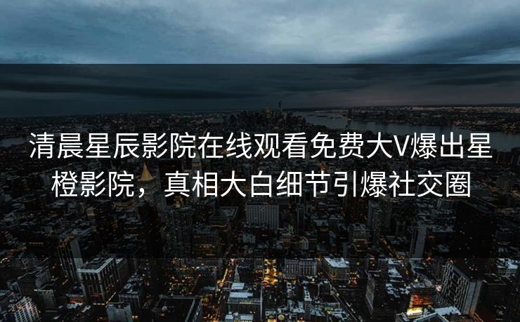 清晨星辰影院在线观看免费大V爆出星橙影院，真相大白细节引爆社交圈