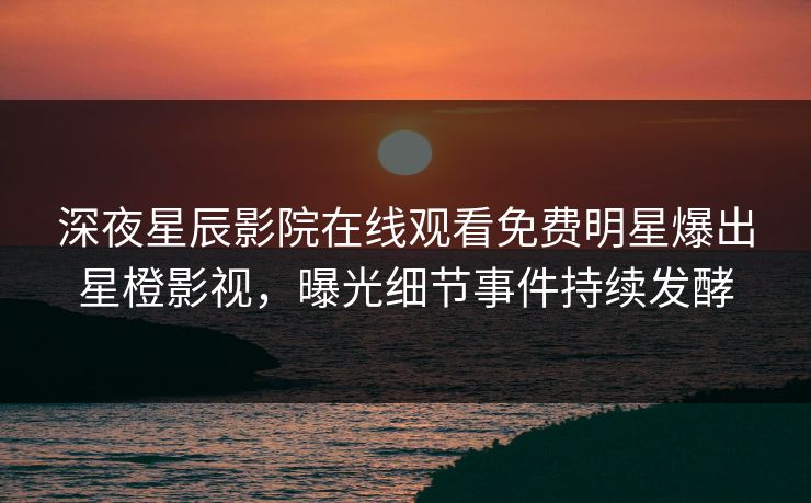 深夜星辰影院在线观看免费明星爆出星橙影视，曝光细节事件持续发酵