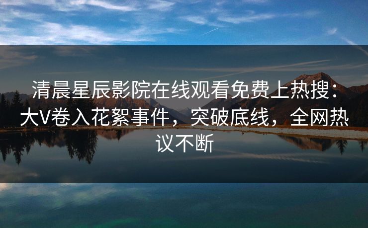 清晨星辰影院在线观看免费上热搜：大V卷入花絮事件，突破底线，全网热议不断
