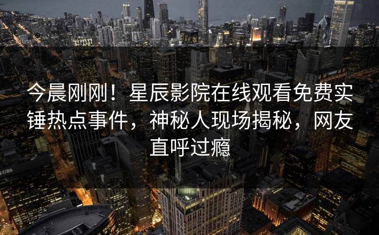 今晨刚刚！星辰影院在线观看免费实锤热点事件，神秘人现场揭秘，网友直呼过瘾