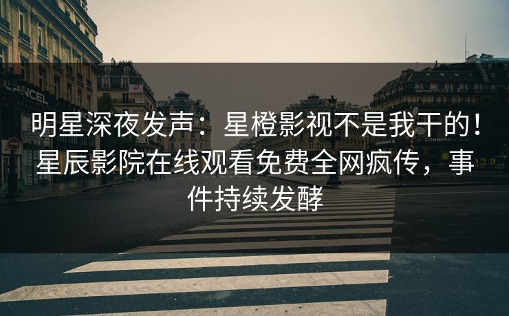 明星深夜发声：星橙影视不是我干的！星辰影院在线观看免费全网疯传，事件持续发酵