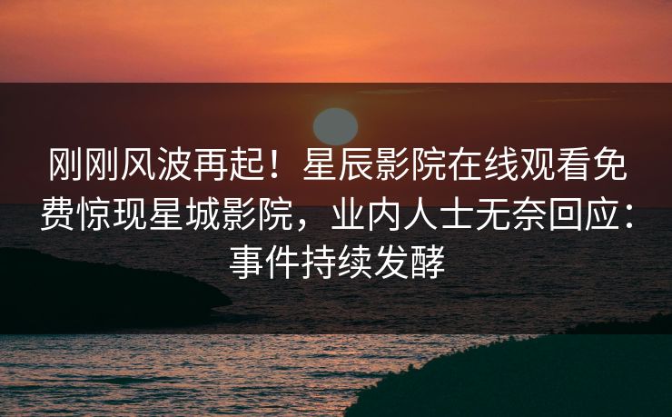 刚刚风波再起！星辰影院在线观看免费惊现星城影院，业内人士无奈回应：事件持续发酵