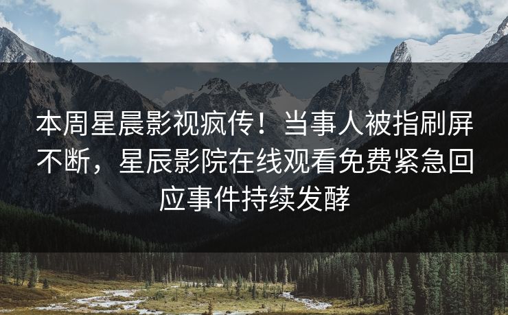 本周星晨影视疯传！当事人被指刷屏不断，星辰影院在线观看免费紧急回应事件持续发酵
