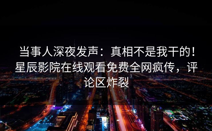 当事人深夜发声：真相不是我干的！星辰影院在线观看免费全网疯传，评论区炸裂