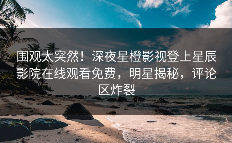 围观太突然！深夜星橙影视登上星辰影院在线观看免费，明星揭秘，评论区炸裂