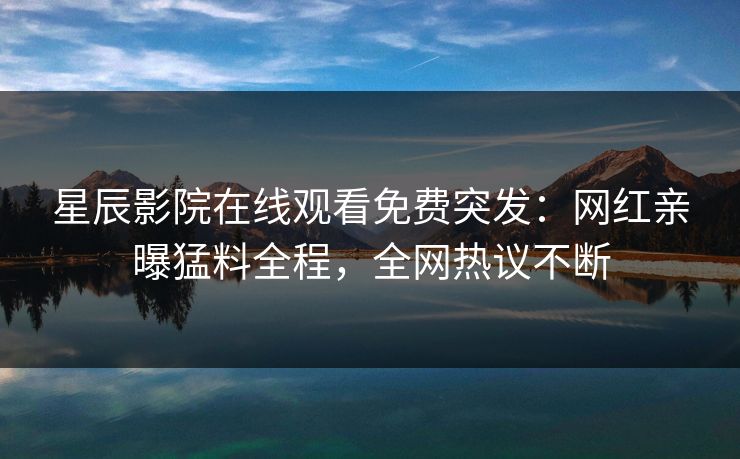 星辰影院在线观看免费突发：网红亲曝猛料全程，全网热议不断