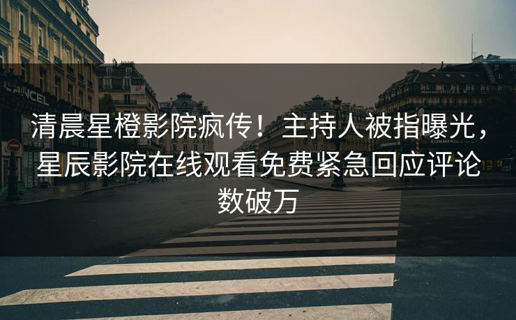 清晨星橙影院疯传！主持人被指曝光，星辰影院在线观看免费紧急回应评论数破万