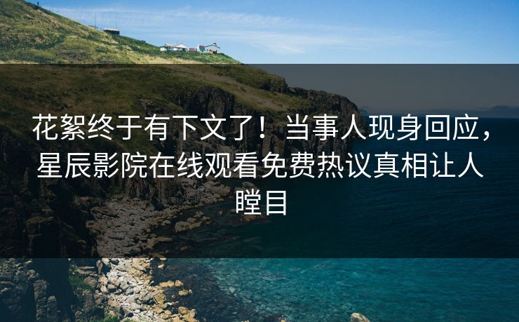 花絮终于有下文了！当事人现身回应，星辰影院在线观看免费热议真相让人瞠目