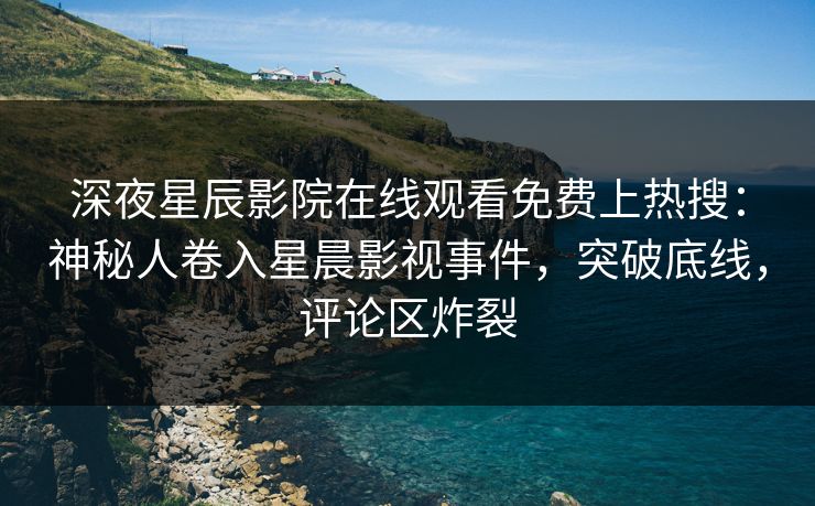 深夜星辰影院在线观看免费上热搜：神秘人卷入星晨影视事件，突破底线，评论区炸裂