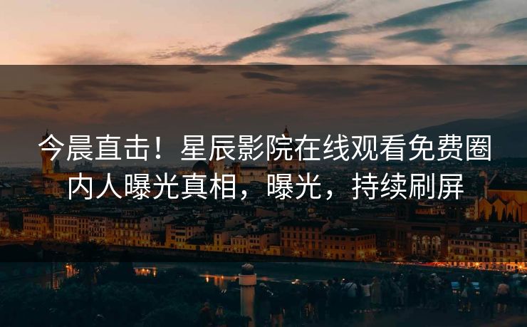 今晨直击！星辰影院在线观看免费圈内人曝光真相，曝光，持续刷屏