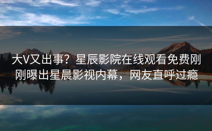 大V又出事？星辰影院在线观看免费刚刚曝出星晨影视内幕，网友直呼过瘾
