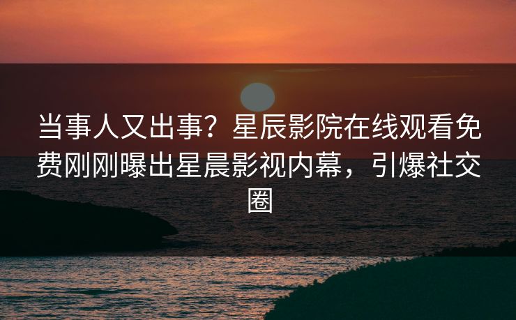 当事人又出事？星辰影院在线观看免费刚刚曝出星晨影视内幕，引爆社交圈
