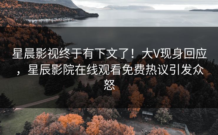 星晨影视终于有下文了！大V现身回应，星辰影院在线观看免费热议引发众怒