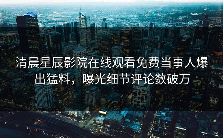 清晨星辰影院在线观看免费当事人爆出猛料，曝光细节评论数破万