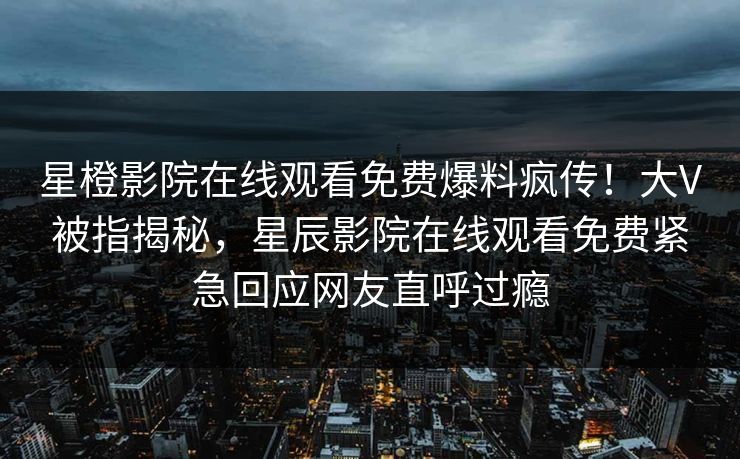 星橙影院在线观看免费爆料疯传！大V被指揭秘，星辰影院在线观看免费紧急回应网友直呼过瘾