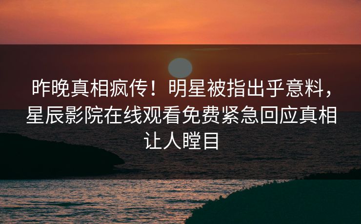昨晚真相疯传！明星被指出乎意料，星辰影院在线观看免费紧急回应真相让人瞠目