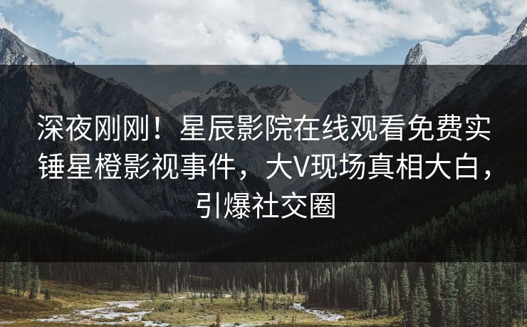 深夜刚刚！星辰影院在线观看免费实锤星橙影视事件，大V现场真相大白，引爆社交圈