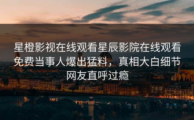 星橙影视在线观看星辰影院在线观看免费当事人爆出猛料，真相大白细节网友直呼过瘾