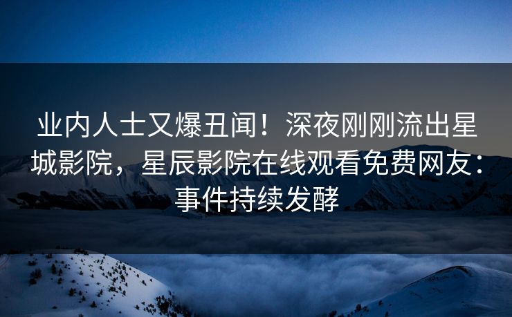 业内人士又爆丑闻！深夜刚刚流出星城影院，星辰影院在线观看免费网友：事件持续发酵