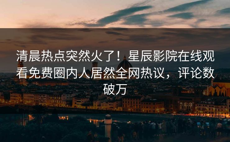 清晨热点突然火了！星辰影院在线观看免费圈内人居然全网热议，评论数破万