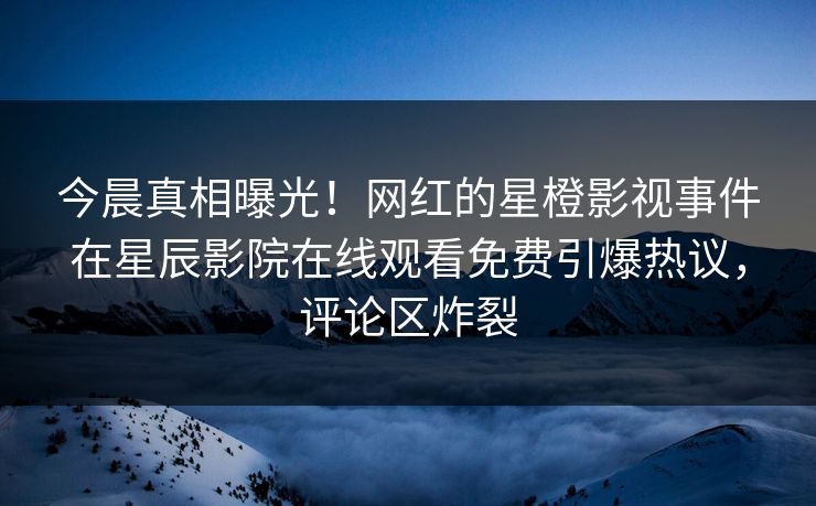 今晨真相曝光！网红的星橙影视事件在星辰影院在线观看免费引爆热议，评论区炸裂