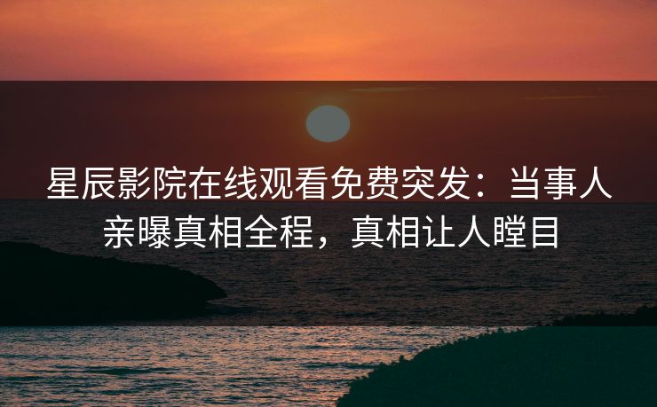 星辰影院在线观看免费突发：当事人亲曝真相全程，真相让人瞠目