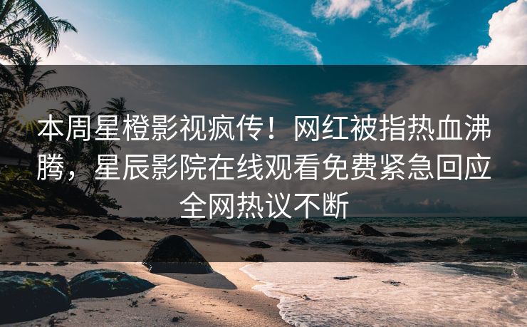 本周星橙影视疯传！网红被指热血沸腾，星辰影院在线观看免费紧急回应全网热议不断