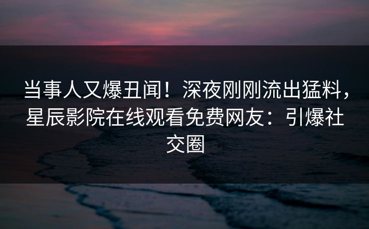 当事人又爆丑闻！深夜刚刚流出猛料，星辰影院在线观看免费网友：引爆社交圈