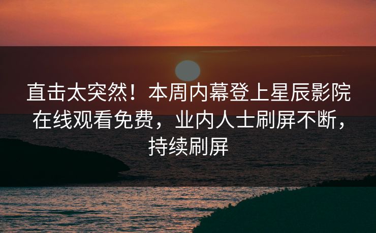 直击太突然！本周内幕登上星辰影院在线观看免费，业内人士刷屏不断，持续刷屏
