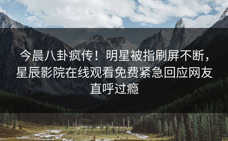 今晨八卦疯传！明星被指刷屏不断，星辰影院在线观看免费紧急回应网友直呼过瘾
