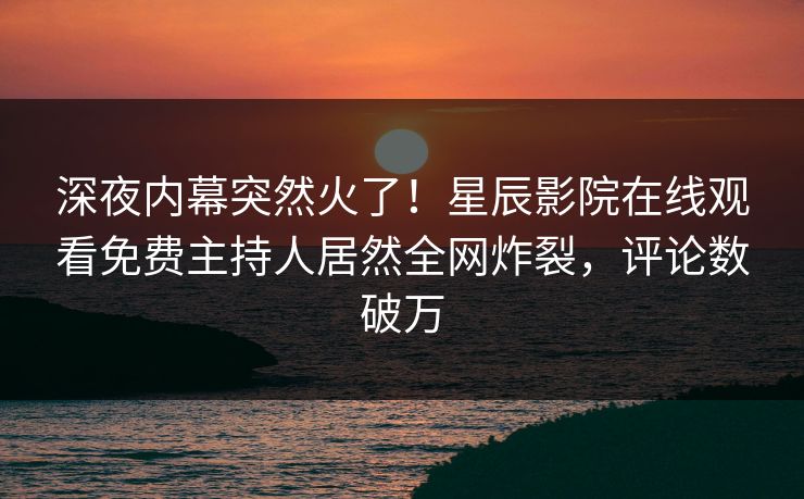 深夜内幕突然火了！星辰影院在线观看免费主持人居然全网炸裂，评论数破万
