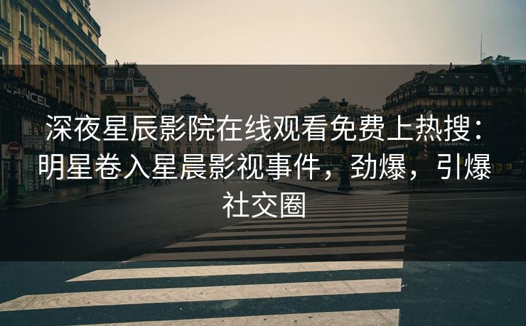 深夜星辰影院在线观看免费上热搜：明星卷入星晨影视事件，劲爆，引爆社交圈