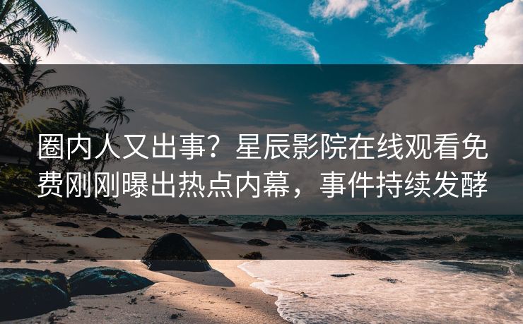 圈内人又出事？星辰影院在线观看免费刚刚曝出热点内幕，事件持续发酵