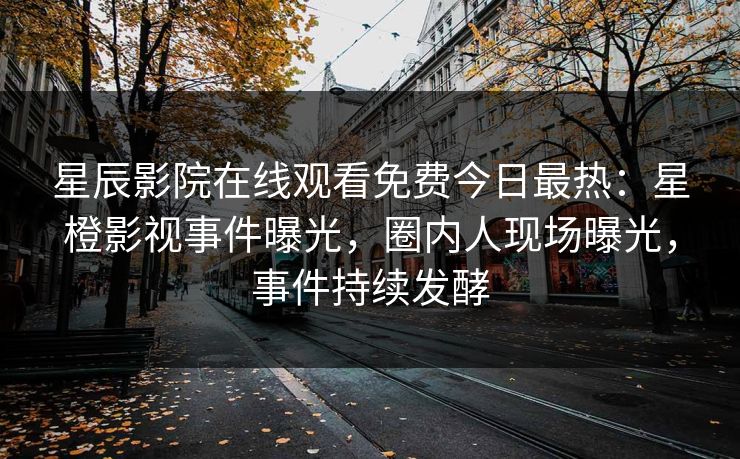 星辰影院在线观看免费今日最热：星橙影视事件曝光，圈内人现场曝光，事件持续发酵