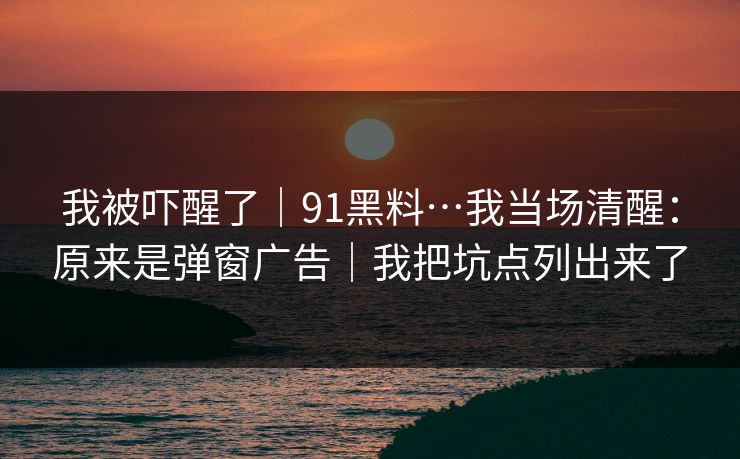 我被吓醒了｜91黑料…我当场清醒：原来是弹窗广告｜我把坑点列出来了