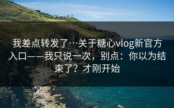 我差点转发了…关于糖心vlog新官方入口——我只说一次，别点：你以为结束了？才刚开始
