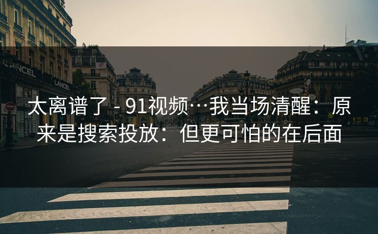 太离谱了 - 91视频…我当场清醒：原来是搜索投放：但更可怕的在后面