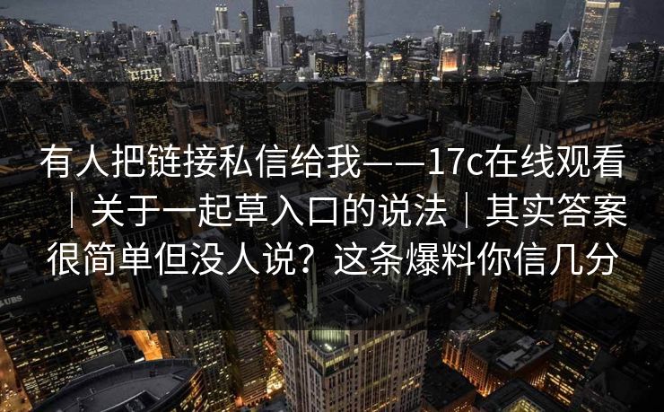 有人把链接私信给我——17c在线观看|关于一起草入口的说法|其实答案很简单但没人说?这条爆料你信几分 有人把链接私信给我——17c在线观看|关于一起草入口的说法|其实答案很简单但没人说?这条爆料你信几分