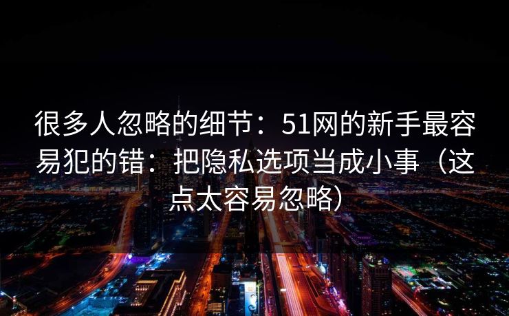 很多人忽略的细节:51网的新手最容易犯的错:把隐私选项当成小事(这点太容易忽略) 很多人忽略的细节:51网的新手最容易犯的错:把隐私选项当成小事(这点太容易忽略)