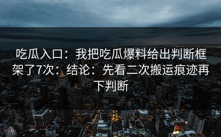 吃瓜入口：我把吃瓜爆料给出判断框架了7次：结论：先看二次搬运痕迹再下判断