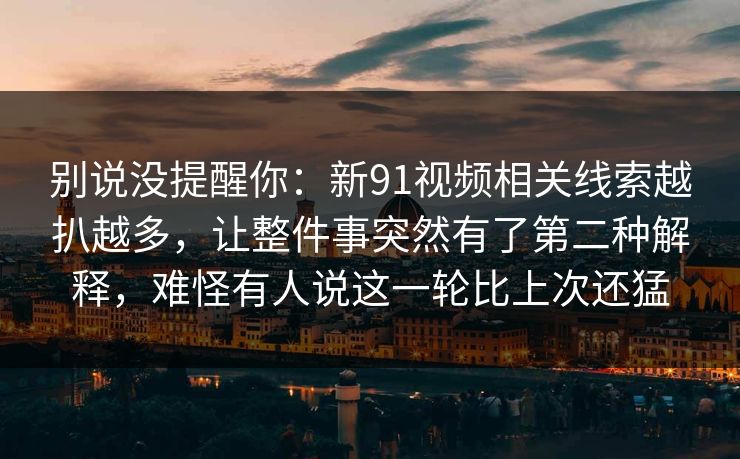 别说没提醒你：新91视频相关线索越扒越多，让整件事突然有了第二种解释，难怪有人说这一轮比上次还猛