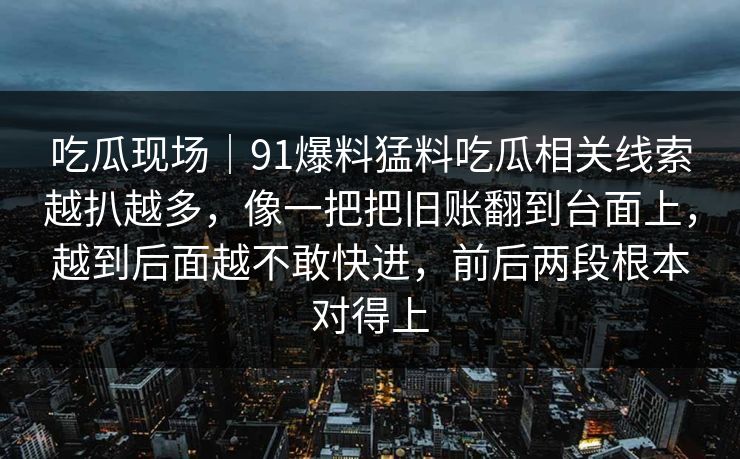 吃瓜现场|91爆料猛料吃瓜相关线索越扒越多,像一把把旧账翻到台面上,越到后面越不敢快进,前后两段根本对得上 吃瓜现场|91爆料猛料吃瓜相关线索越扒越多,像一把把旧账翻到台面上,越到后面越不敢快进,前后两段根本对得上